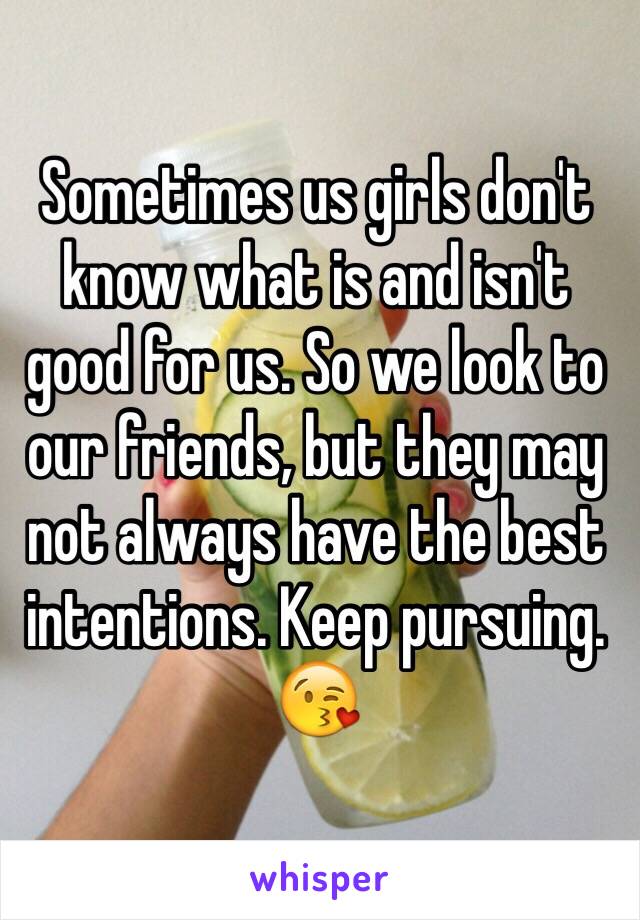 Sometimes us girls don't know what is and isn't good for us. So we look to our friends, but they may not always have the best intentions. Keep pursuing. 😘