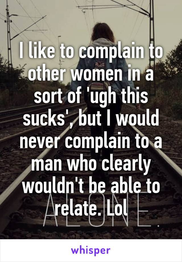 I like to complain to other women in a sort of 'ugh this sucks', but I would never complain to a man who clearly wouldn't be able to relate. Lol