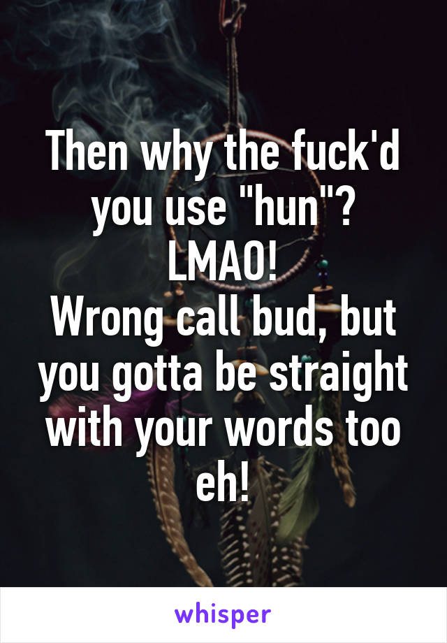 Then why the fuck'd you use "hun"?
LMAO!
Wrong call bud, but you gotta be straight with your words too eh!