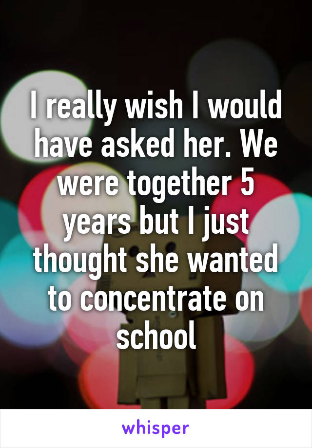 I really wish I would have asked her. We were together 5 years but I just thought she wanted to concentrate on school