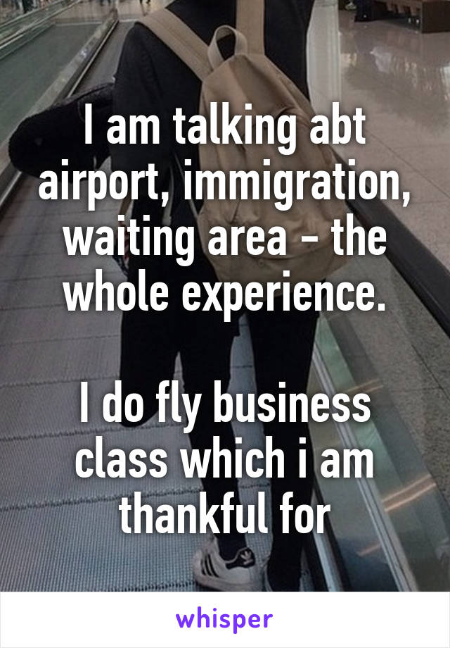 I am talking abt airport, immigration, waiting area - the whole experience.

I do fly business class which i am thankful for