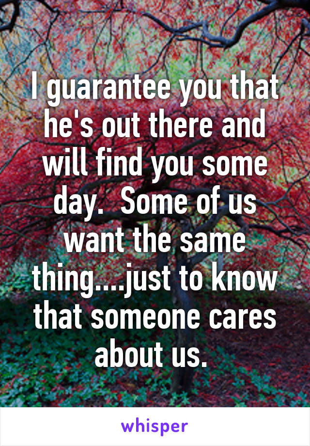 I guarantee you that he's out there and will find you some day.  Some of us want the same thing....just to know that someone cares about us. 