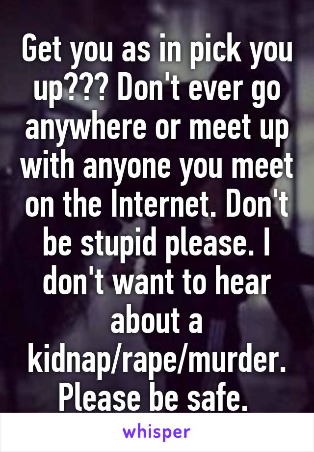 Get you as in pick you up??? Don't ever go anywhere or meet up with anyone you meet on the Internet. Don't be stupid please. I don't want to hear about a kidnap/rape/murder. Please be safe. 