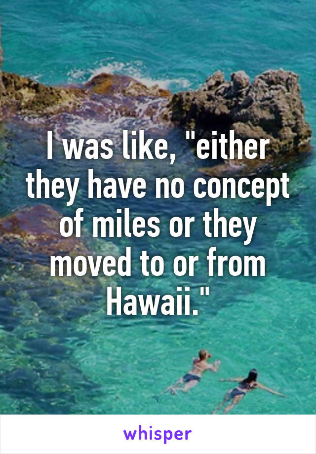 I was like, "either they have no concept of miles or they moved to or from Hawaii."