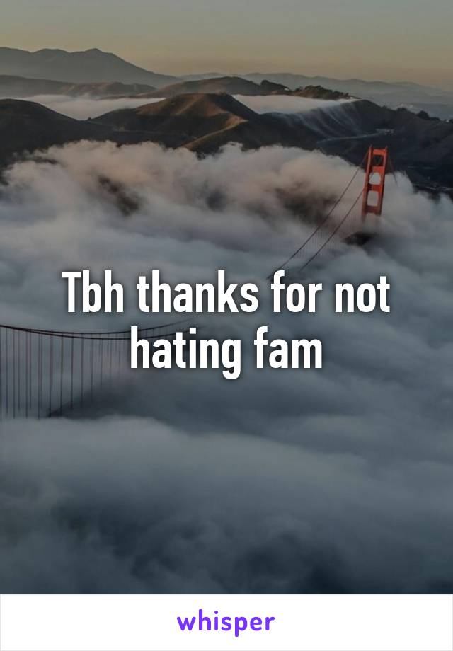 Tbh thanks for not hating fam