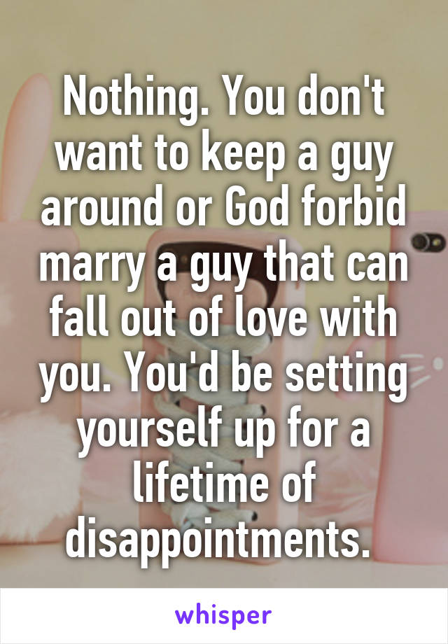 Nothing. You don't want to keep a guy around or God forbid marry a guy that can fall out of love with you. You'd be setting yourself up for a lifetime of disappointments. 