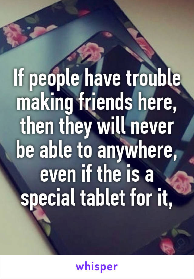 If people have trouble making friends here, then they will never be able to anywhere, even if the is a special tablet for it,