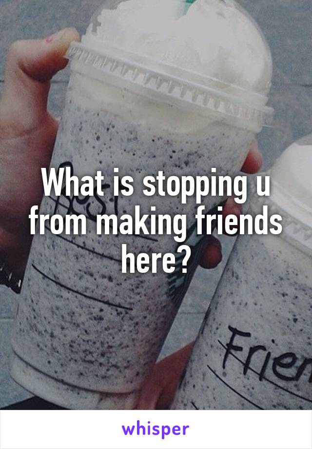What is stopping u from making friends here?