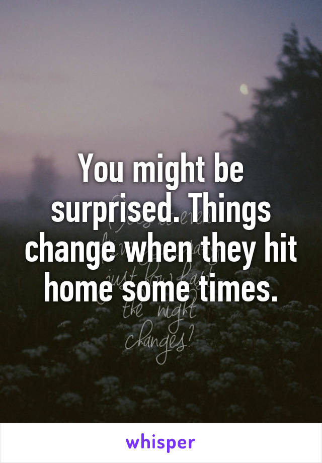 You might be surprised. Things change when they hit home some times.