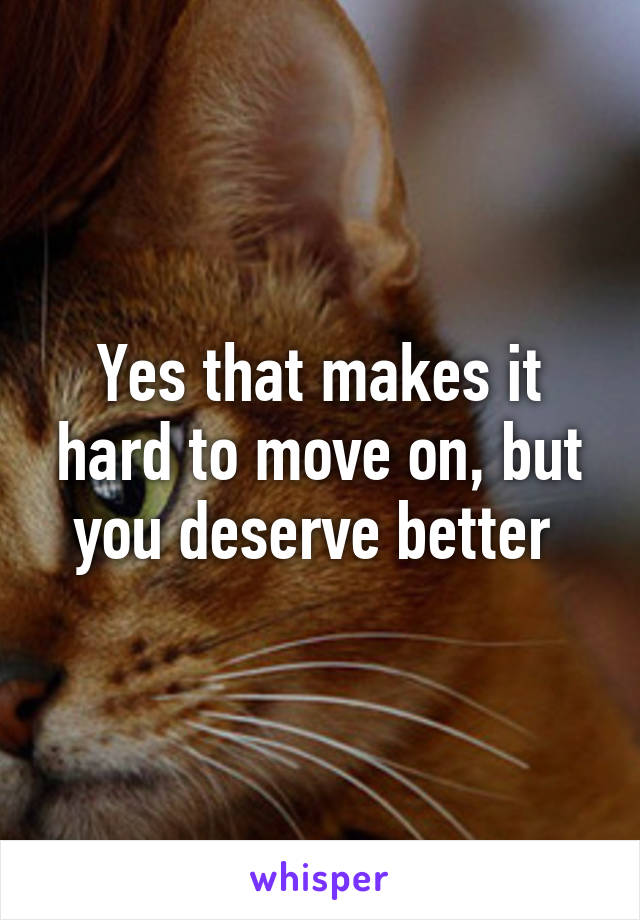 Yes that makes it hard to move on, but you deserve better 