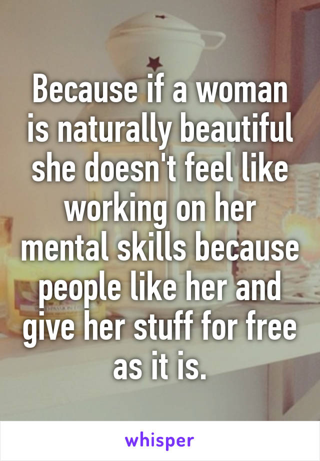 Because if a woman is naturally beautiful she doesn't feel like working on her mental skills because people like her and give her stuff for free as it is.