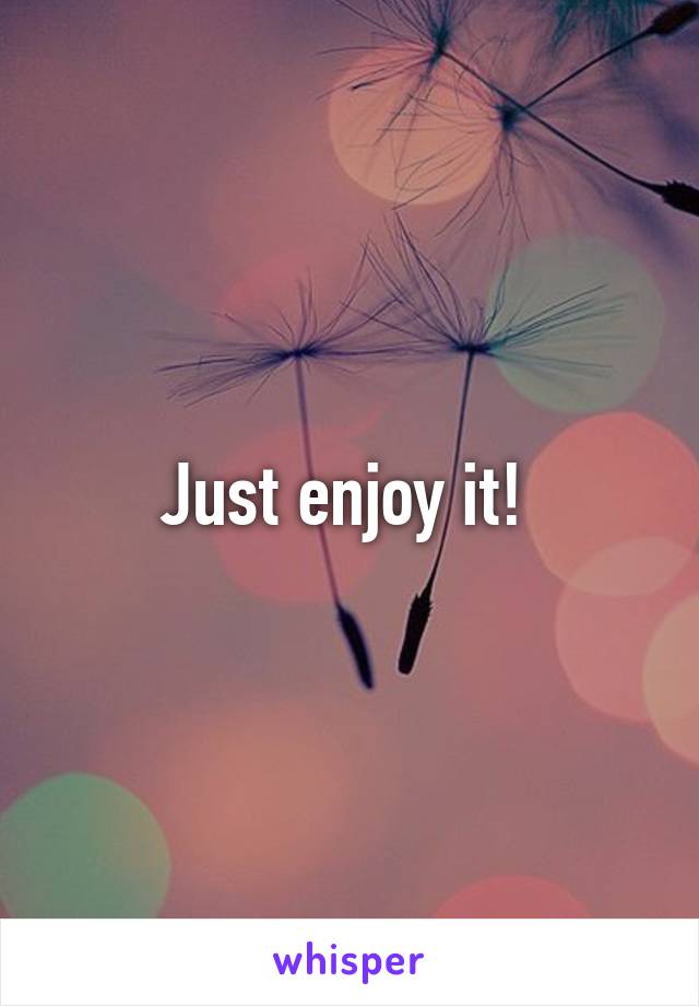 Just enjoy it! 