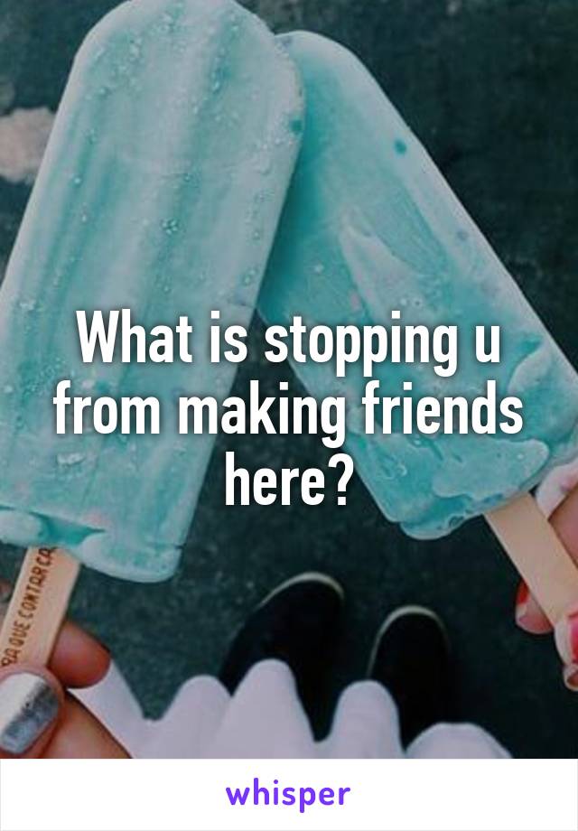 What is stopping u from making friends here?