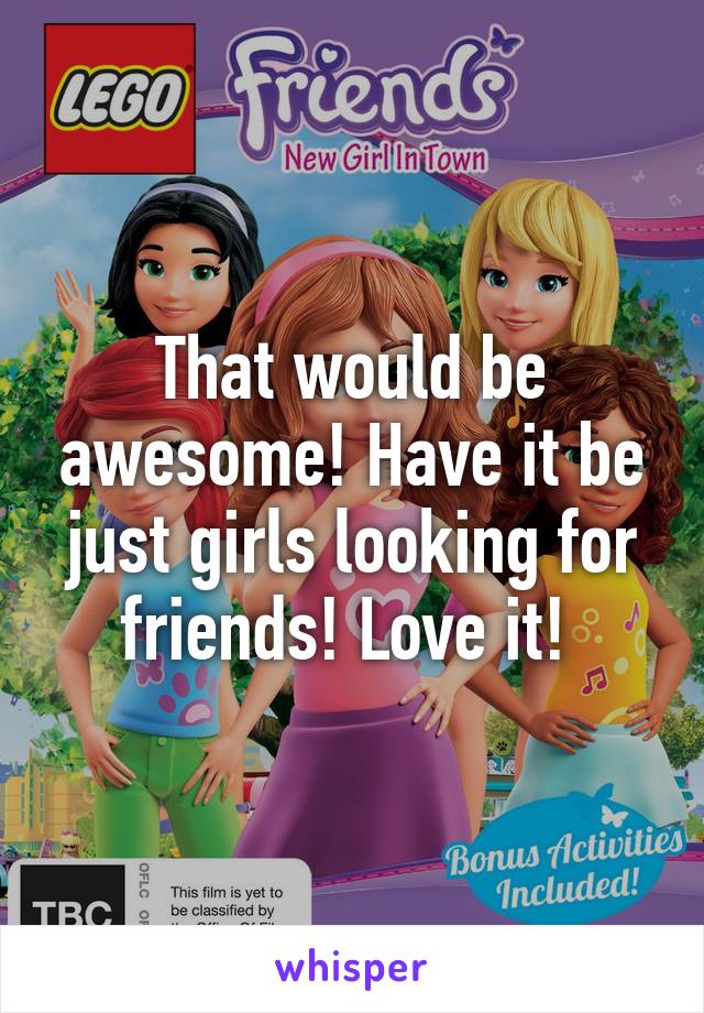 That would be awesome! Have it be just girls looking for friends! Love it! 