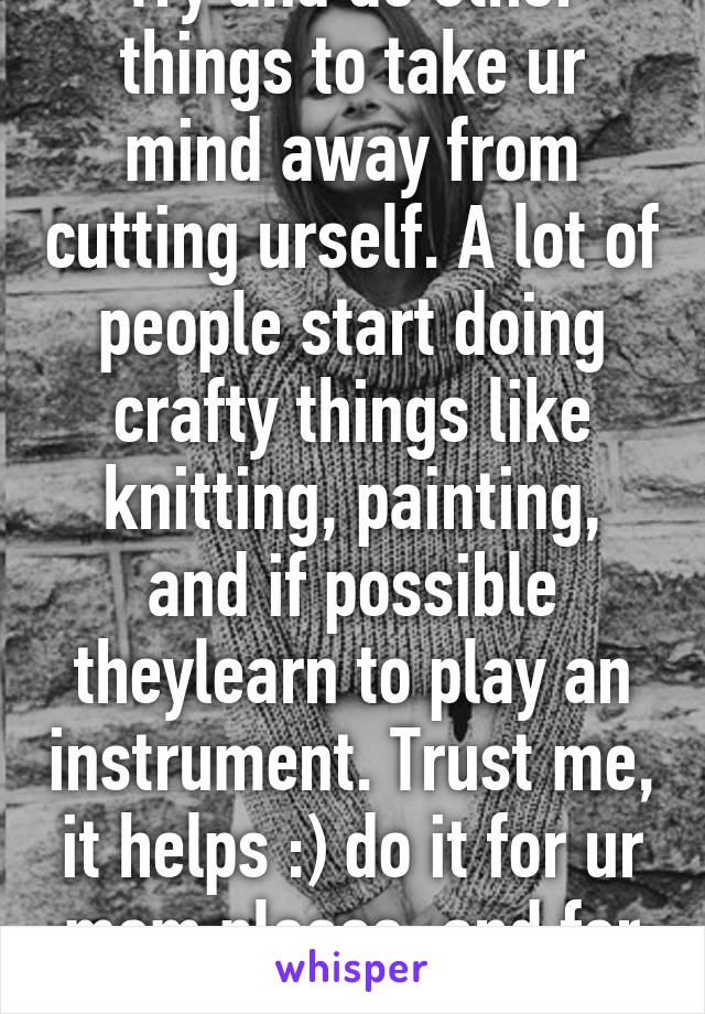 Try and do other things to take ur mind away from cutting urself. A lot of people start doing crafty things like knitting, painting, and if possible theylearn to play an instrument. Trust me, it helps :) do it for ur mom please, and for you