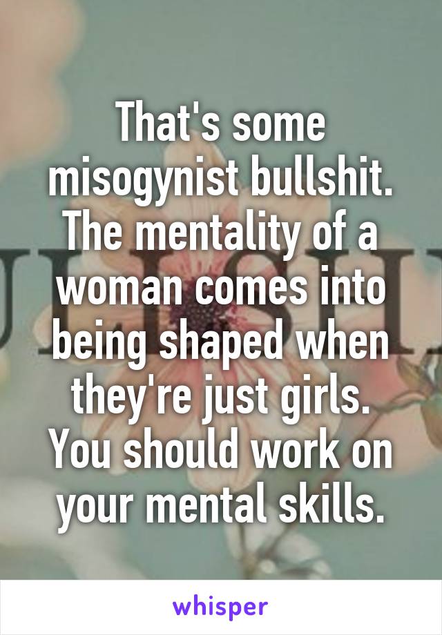 That's some misogynist bullshit.
The mentality of a woman comes into being shaped when they're just girls.
You should work on your mental skills.