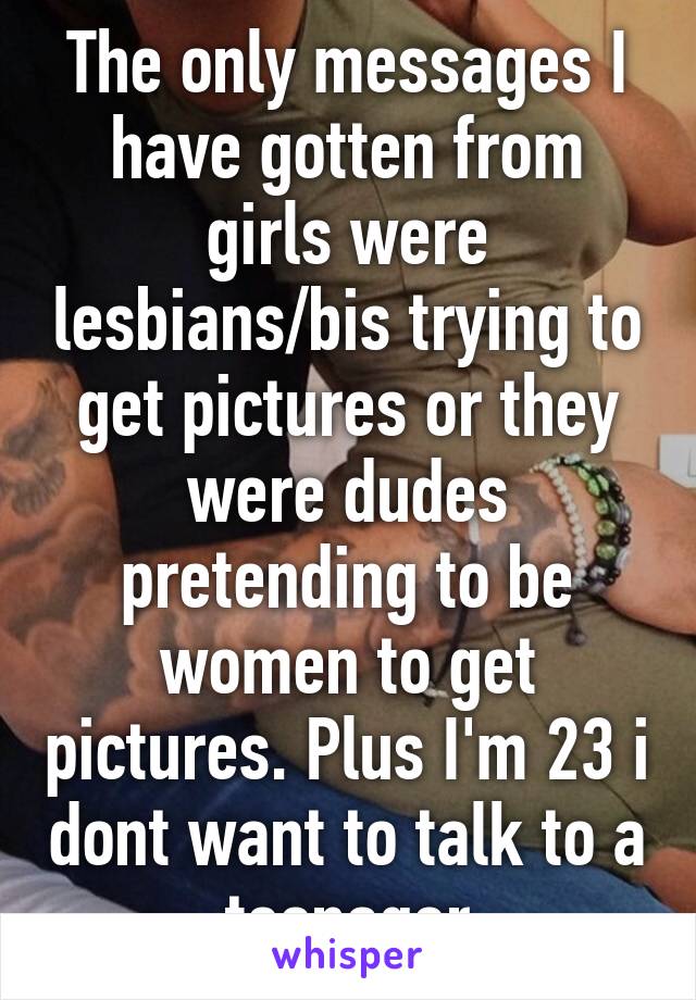 The only messages I have gotten from girls were lesbians/bis trying to get pictures or they were dudes pretending to be women to get pictures. Plus I'm 23 i dont want to talk to a teenager