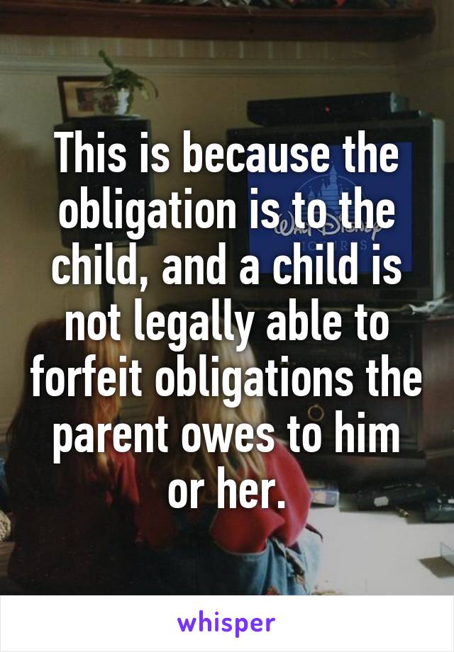 This is because the obligation is to the child, and a child is not legally able to forfeit obligations the parent owes to him or her.