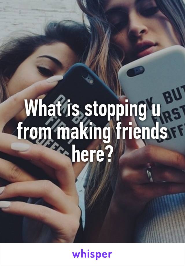 What is stopping u from making friends here?