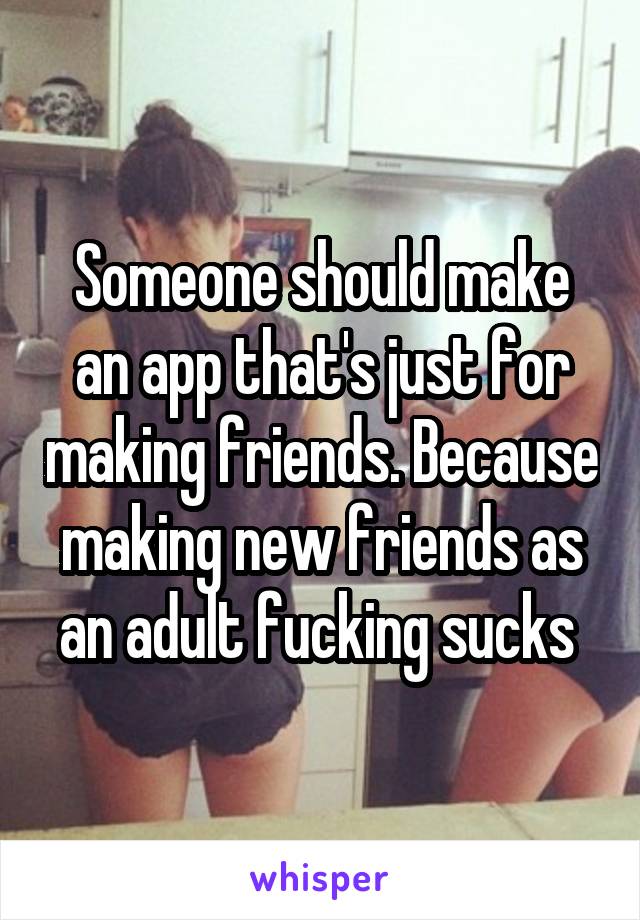 Someone should make an app that's just for making friends. Because making new friends as an adult fucking sucks 
