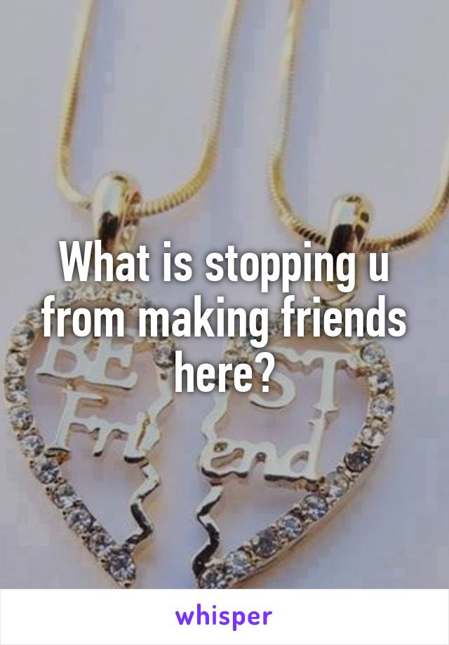 What is stopping u from making friends here?