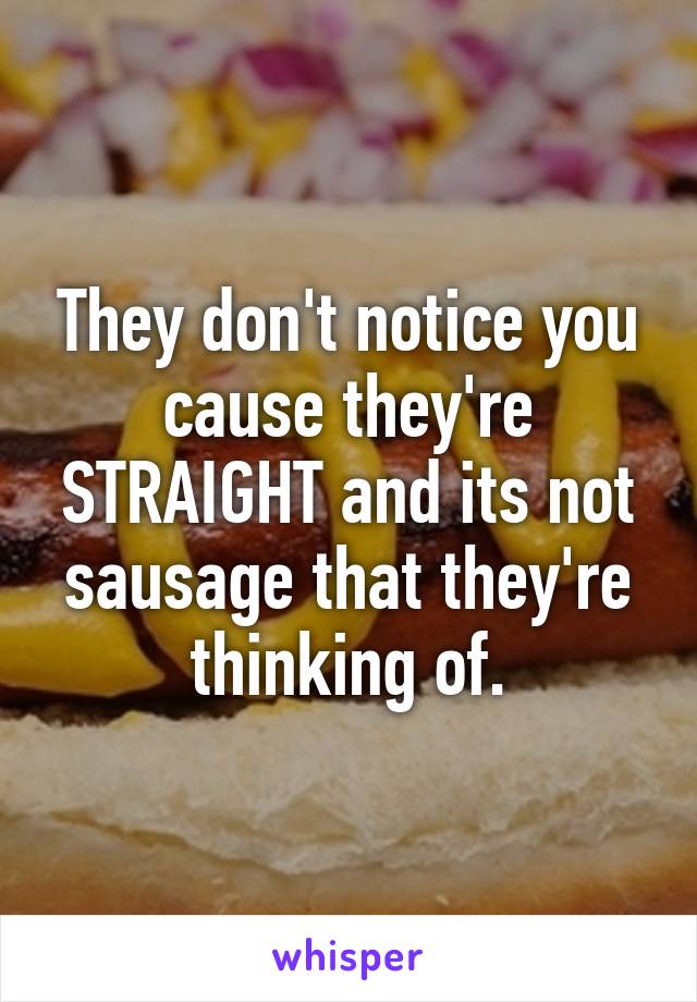 They don't notice you cause they're STRAIGHT and its not sausage that they're thinking of.