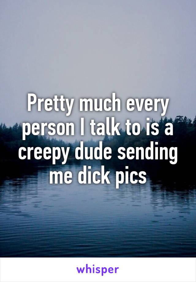 Pretty much every person I talk to is a creepy dude sending me dick pics