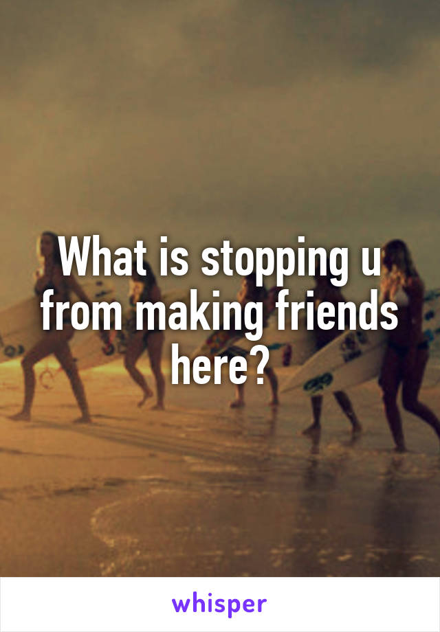 What is stopping u from making friends here?