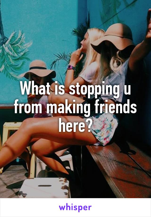 What is stopping u from making friends here?