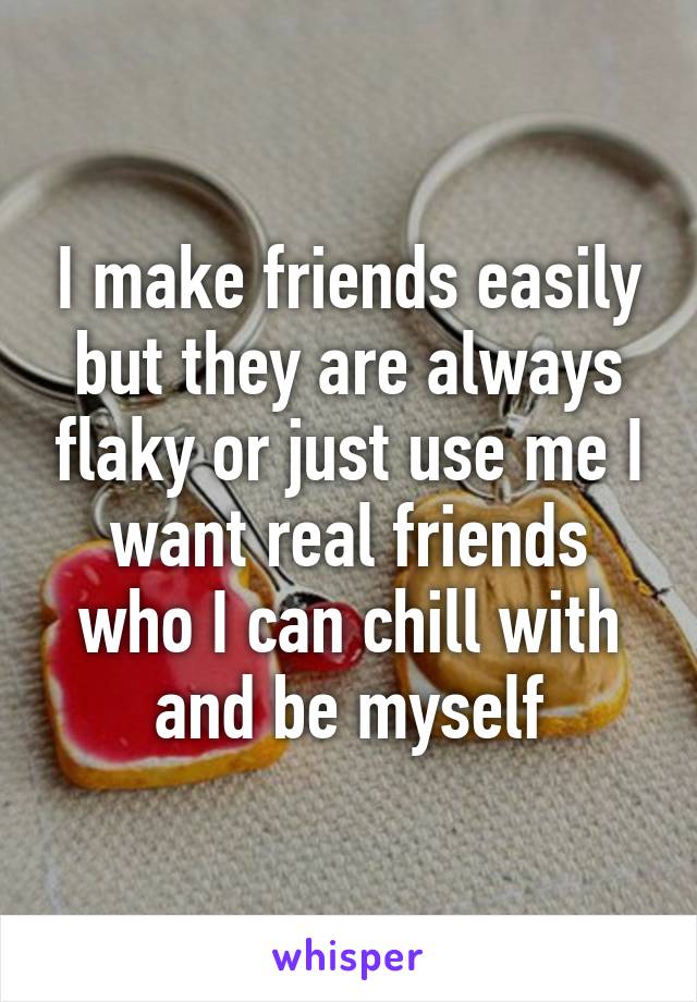 I make friends easily but they are always flaky or just use me I want real friends who I can chill with and be myself