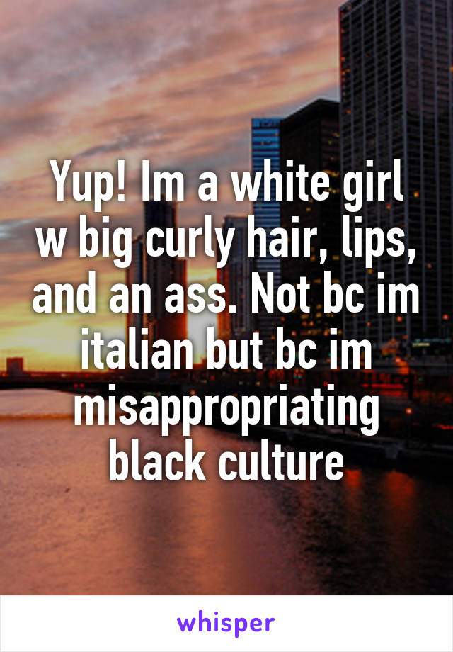 Yup! Im a white girl w big curly hair, lips, and an ass. Not bc im italian but bc im misappropriating black culture