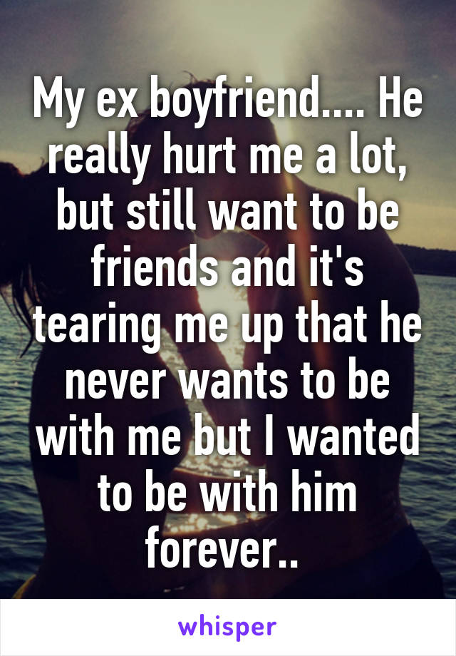 My ex boyfriend.... He really hurt me a lot, but still want to be friends and it's tearing me up that he never wants to be with me but I wanted to be with him forever.. 