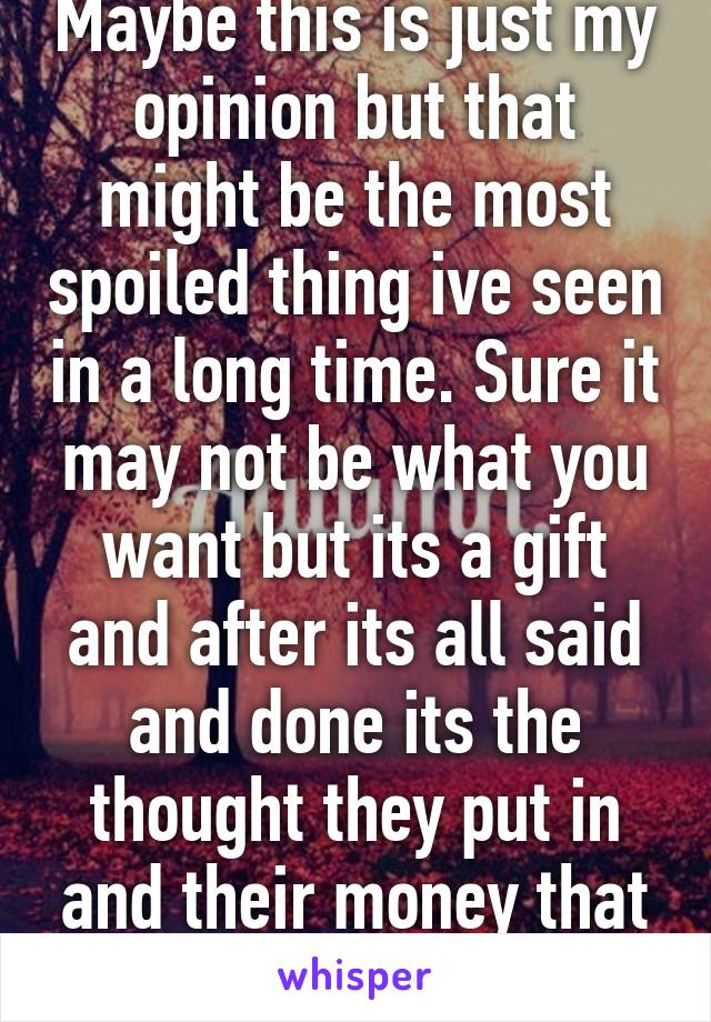 Maybe this is just my opinion but that might be the most spoiled thing ive seen in a long time. Sure it may not be what you want but its a gift and after its all said and done its the thought they put in and their money that counts. Be grateful..