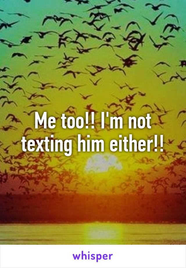 Me too!! I'm not texting him either!!