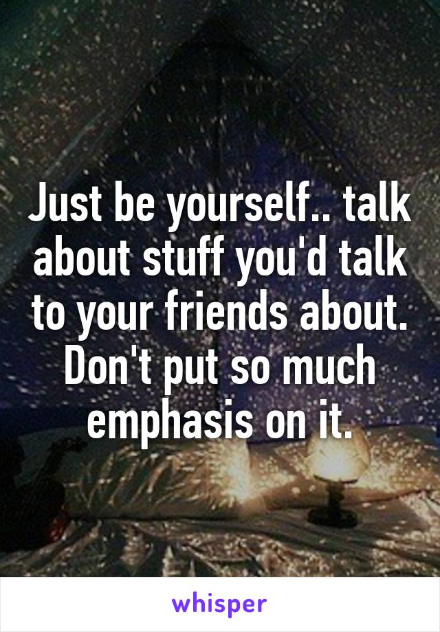 Just be yourself.. talk about stuff you'd talk to your friends about. Don't put so much emphasis on it.