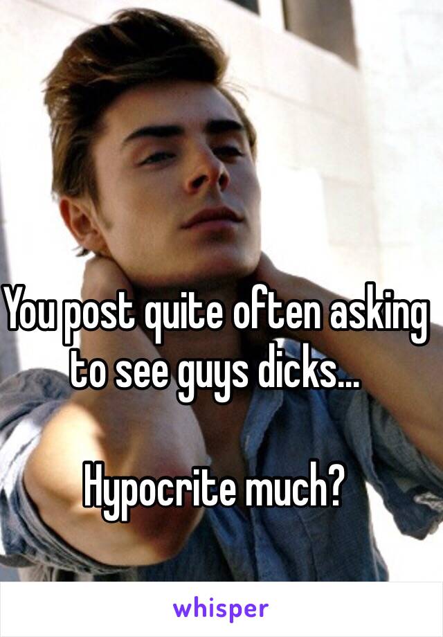 You post quite often asking to see guys dicks…

Hypocrite much? 