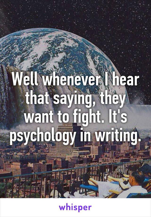 Well whenever I hear that saying, they want to fight. It's psychology in writing.