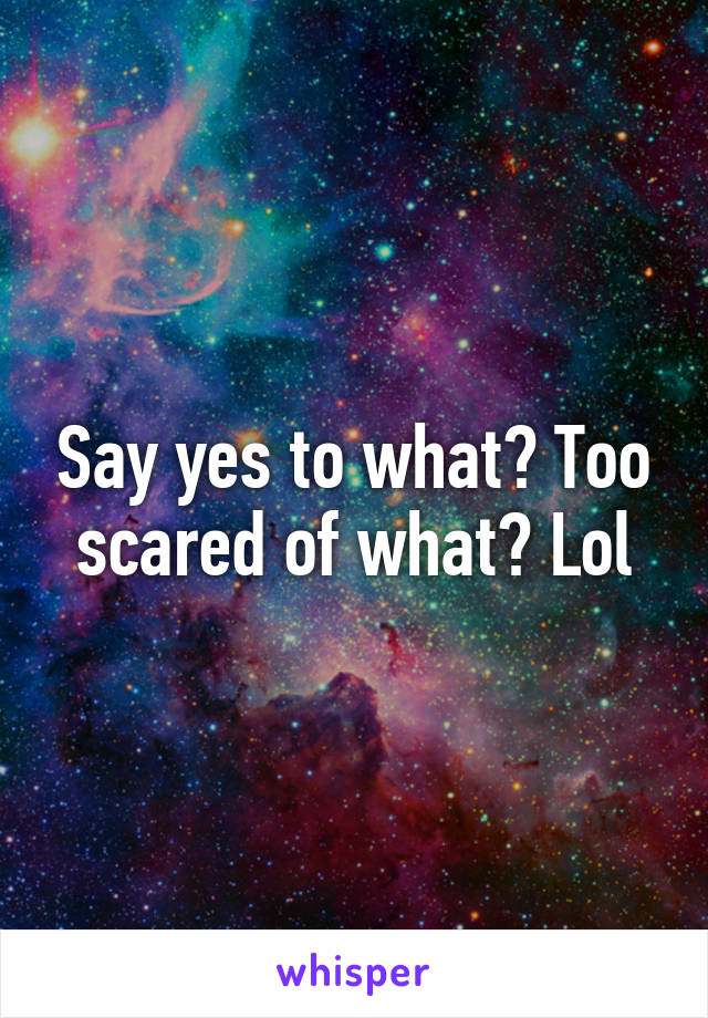 Say yes to what? Too scared of what? Lol