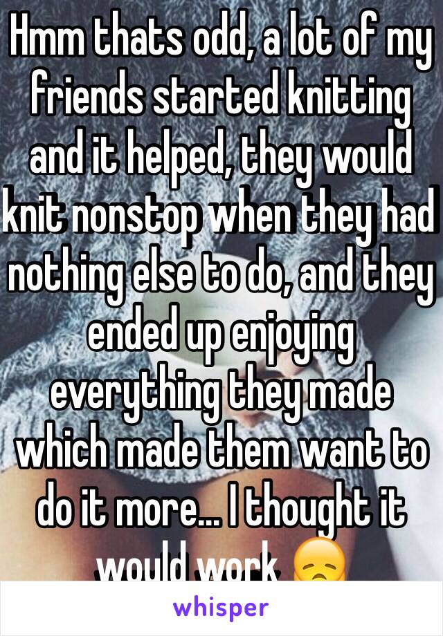 Hmm thats odd, a lot of my friends started knitting and it helped, they would knit nonstop when they had nothing else to do, and they ended up enjoying everything they made which made them want to do it more... I thought it would work 😞