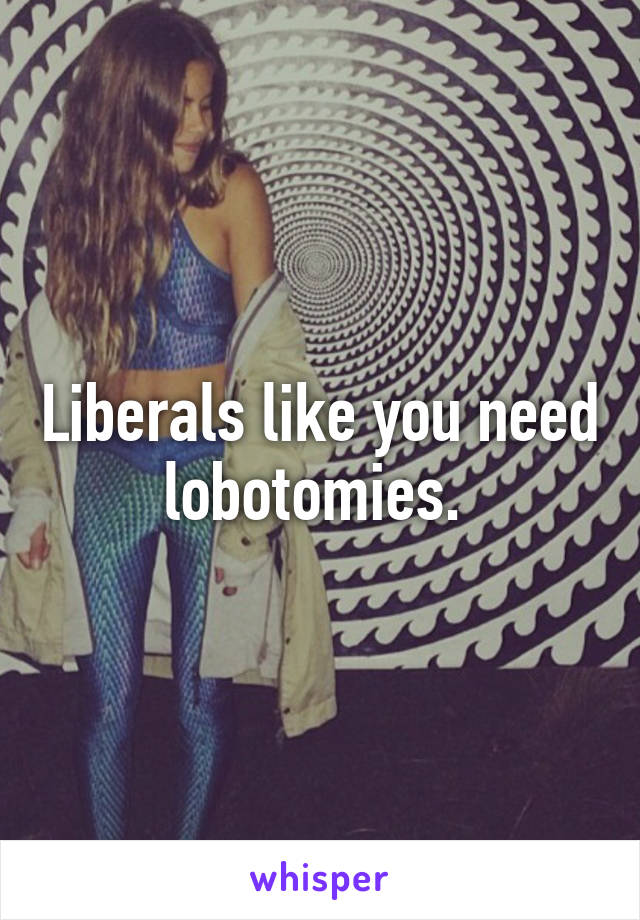 Liberals like you need lobotomies. 
