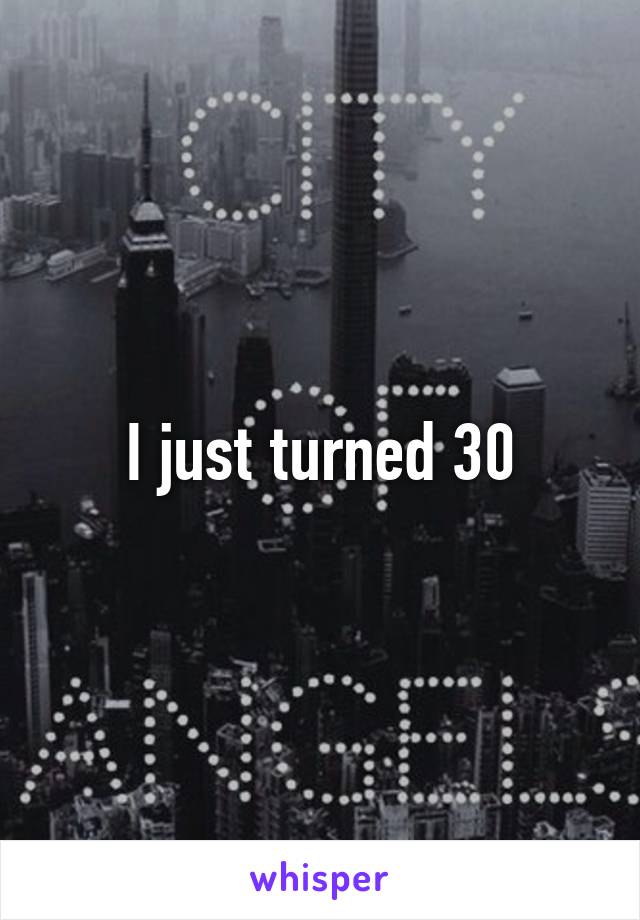 I just turned 30