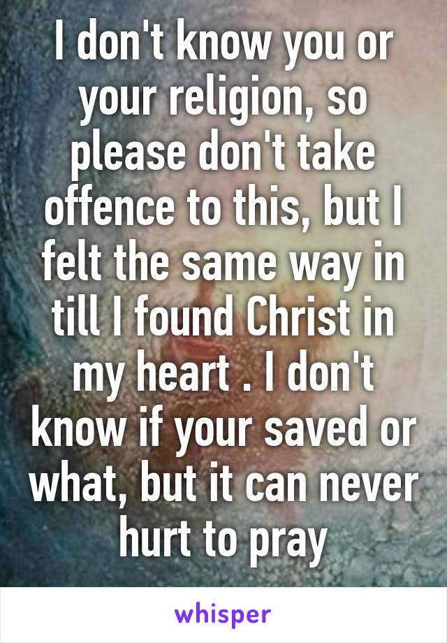 I don't know you or your religion, so please don't take offence to this, but I felt the same way in till I found Christ in my heart . I don't know if your saved or what, but it can never hurt to pray

