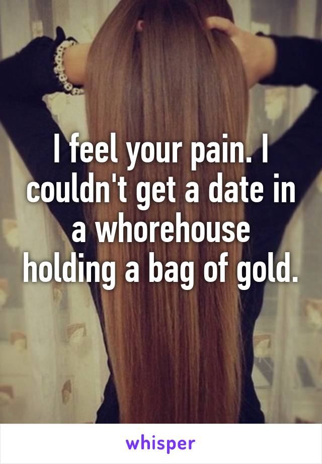 I feel your pain. I couldn't get a date in a whorehouse holding a bag of gold. 