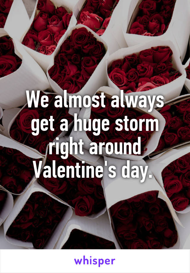 We almost always get a huge storm right around Valentine's day. 