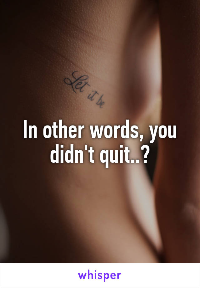 In other words, you didn't quit..?