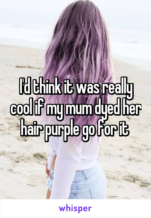 I'd think it was really cool if my mum dyed her hair purple go for it 