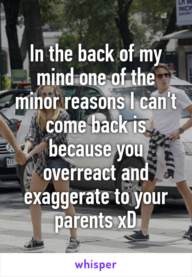 In the back of my mind one of the minor reasons I can't come back is because you overreact and exaggerate to your parents xD