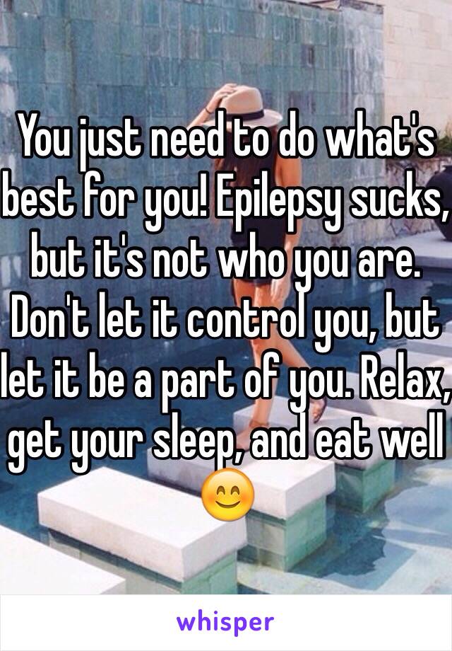 You just need to do what's best for you! Epilepsy sucks, but it's not who you are. Don't let it control you, but let it be a part of you. Relax, get your sleep, and eat well 😊