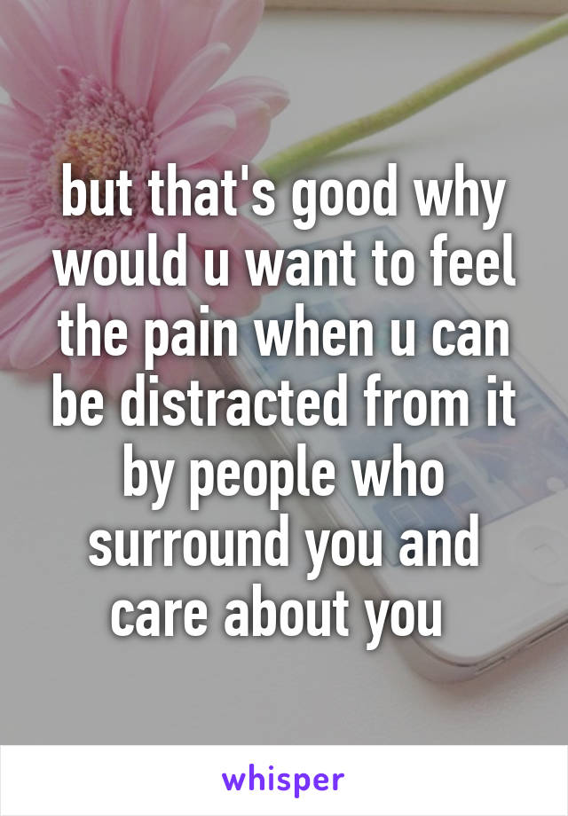 but that's good why would u want to feel the pain when u can be distracted from it by people who surround you and care about you 