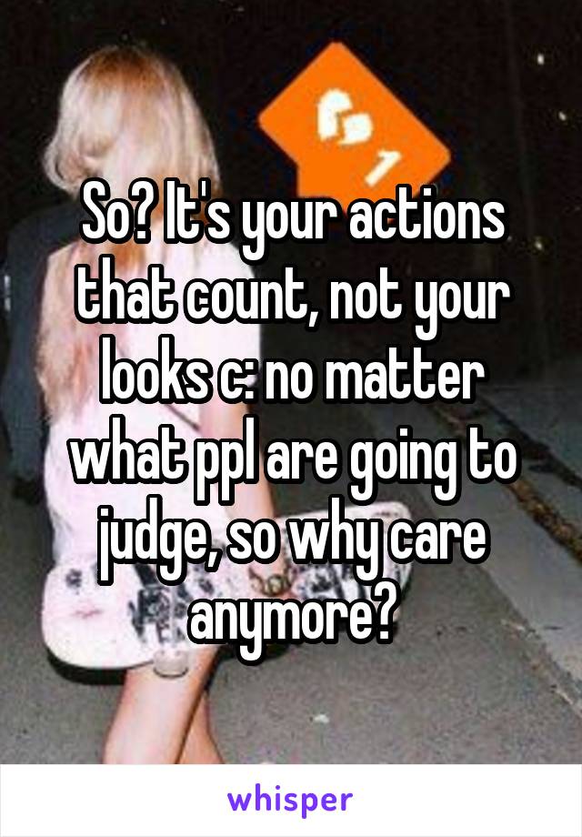 So? It's your actions that count, not your looks c: no matter what ppl are going to judge, so why care anymore?